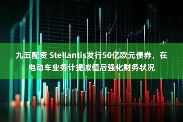 九五配资 Stellantis发行50亿欧元债券，在电动车业务计提减值后强化财务状况