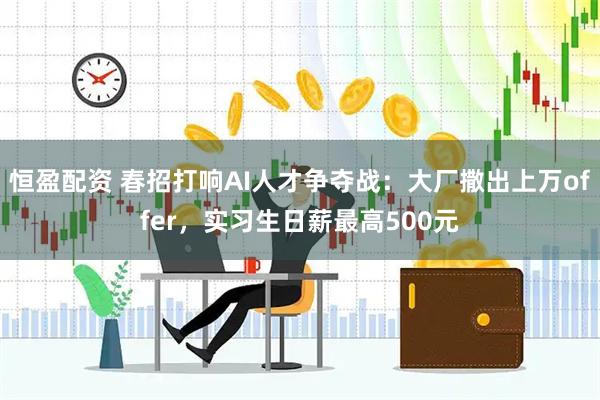 恒盈配资 春招打响AI人才争夺战：大厂撒出上万offer，实习生日薪最高500元