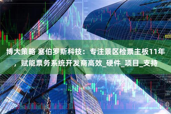 博大策略 塞伯罗斯科技：专注景区检票主板11年，赋能票务系统开发商高效_硬件_项目_支持