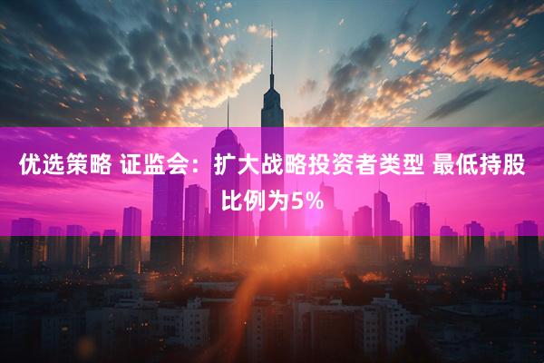 优选策略 证监会：扩大战略投资者类型 最低持股比例为5%