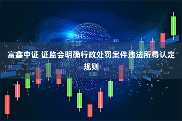 富鑫中证 证监会明确行政处罚案件违法所得认定规则