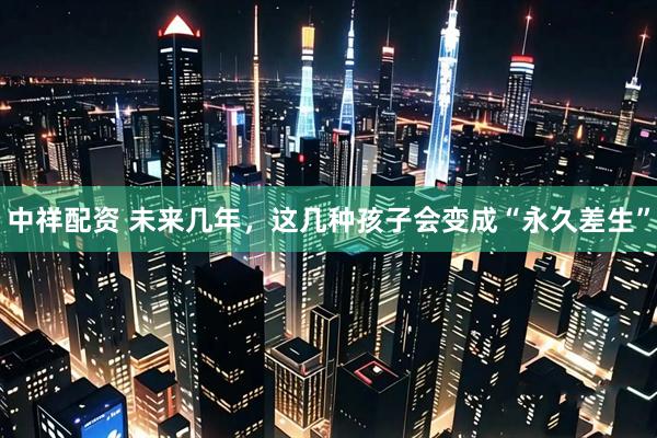 中祥配资 未来几年，这几种孩子会变成“永久差生”