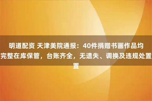 明道配资 天津美院通报：40件捐赠书画作品均完整在库保管，台账齐全，无遗失、调换及违规处置