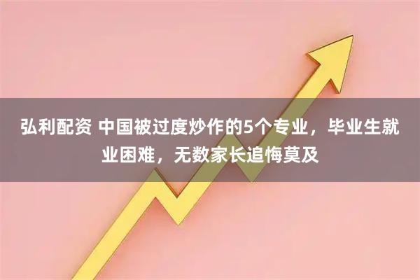 弘利配资 中国被过度炒作的5个专业，毕业生就业困难，无数家长追悔莫及