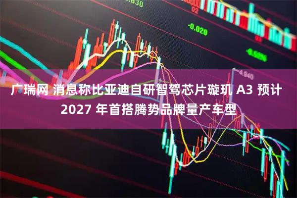 广瑞网 消息称比亚迪自研智驾芯片璇玑 A3 预计 2027 年首搭腾势品牌量产车型