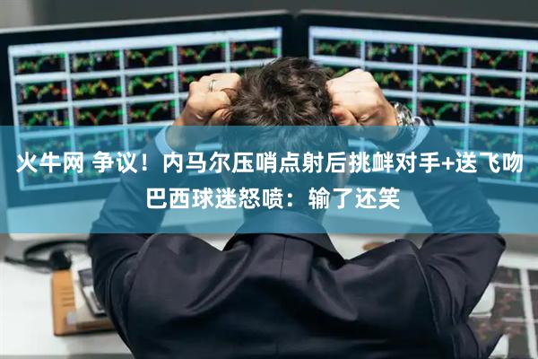 火牛网 争议！内马尔压哨点射后挑衅对手+送飞吻 巴西球迷怒喷：输了还笑