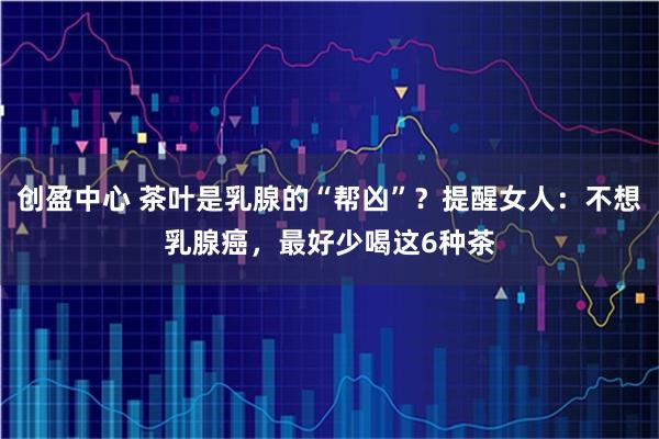 创盈中心 茶叶是乳腺的“帮凶”？提醒女人：不想乳腺癌，最好少喝这6种茶