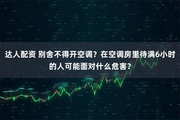 达人配资 别舍不得开空调？在空调房里待满6小时的人可能面对什么危害？