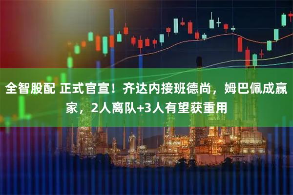 全智股配 正式官宣！齐达内接班德尚，姆巴佩成赢家，2人离队+3人有望获重用