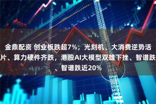 金鼎配资 创业板跌超7%，光刻机、大消费逆势活跃，芯片、算力硬件齐跌，港股AI大模型双雄下挫、智谱跌近20%