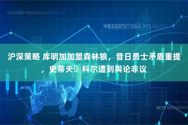 沪深策略 库明加加盟森林狼，昔日勇士矛盾重提，史蒂夫・科尔遭到舆论非议