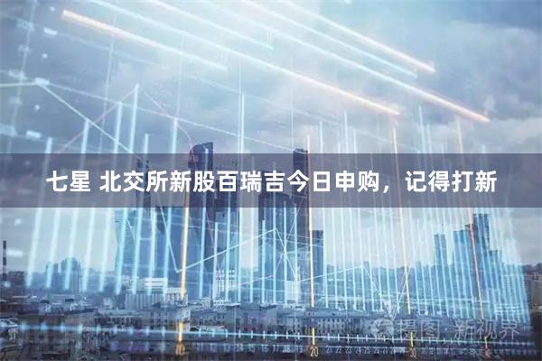 七星 北交所新股百瑞吉今日申购，记得打新