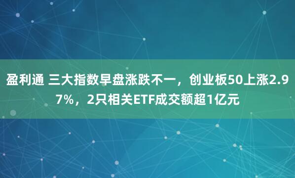 盈利通 三大指数早盘涨跌不一，创业板50上涨2.97%，2只相关ETF成交额超1亿元